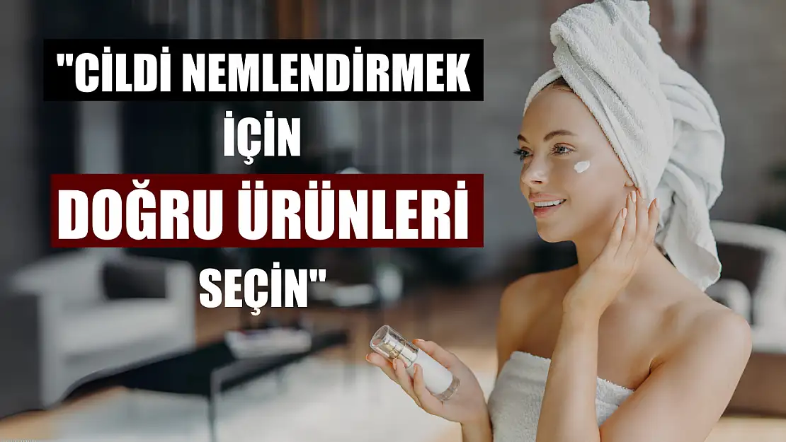 'Cildi nemlendirmek için doğru ürünleri seçin'