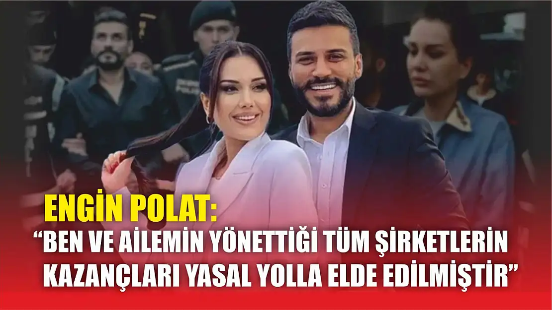 Engin Polat: 'Ben ve ailemin yönettiği tüm şirketlerin kazançları yasal yolla elde edilmiştir'