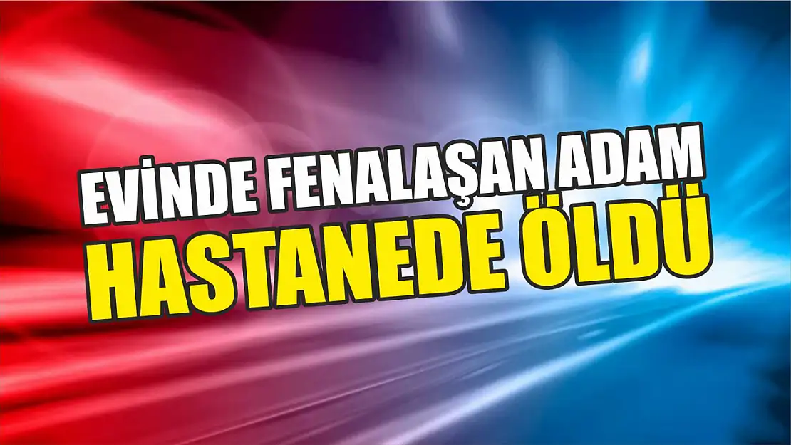 Evinde fenalaşan adam hastanede öldü