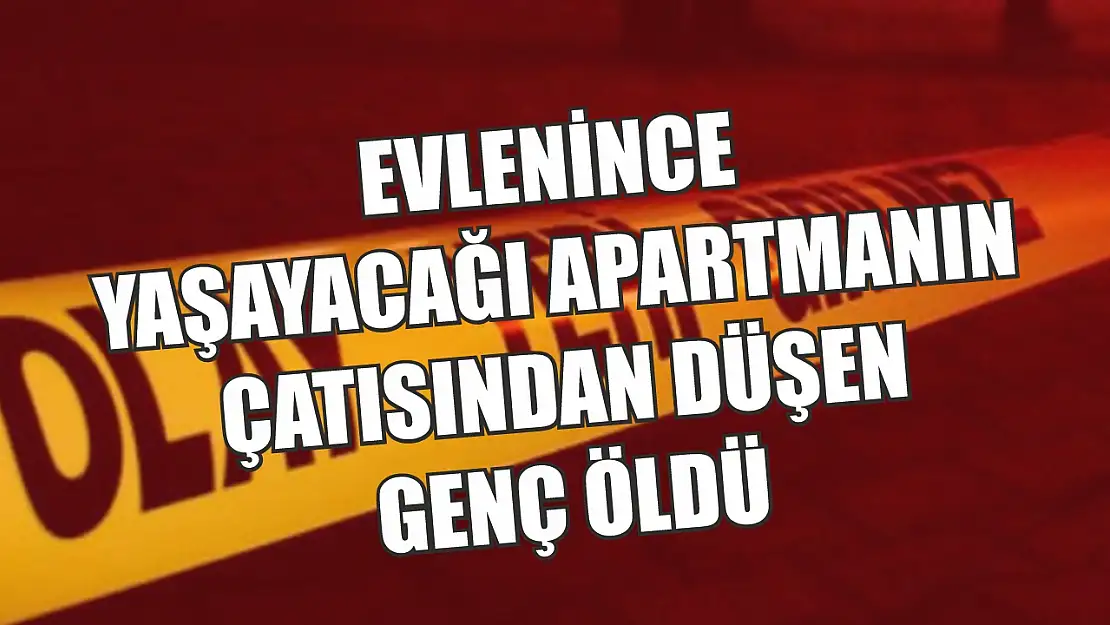 Evlenince yaşayacağı apartmanın çatısından düşen genç öldü