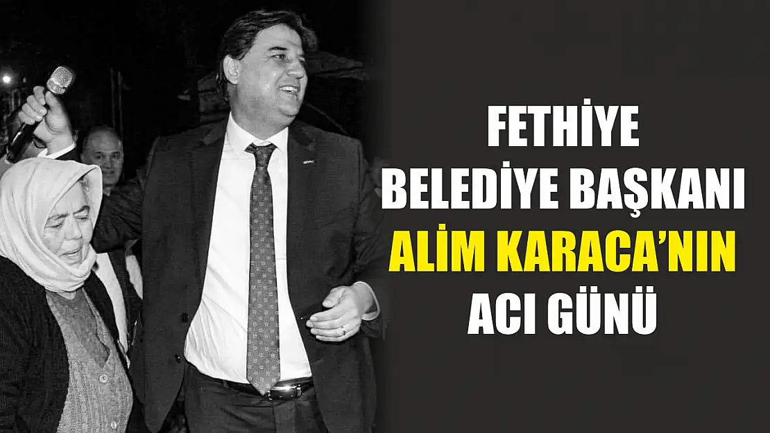 Fethiye Belediye Başkanı Alim Karaca'nın acı günü