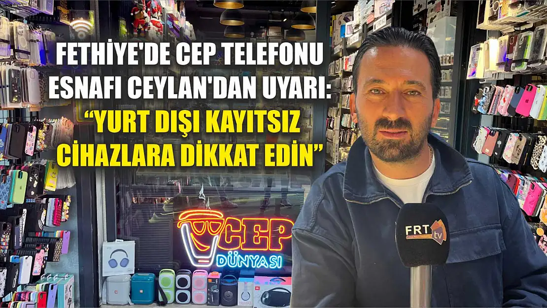 Fethiye'de Cep Telefonu Esnafı Ceylan'dan Uyarı: 'Yurt Dışı Kayıtsız Cihazlara Dikkat Edin'