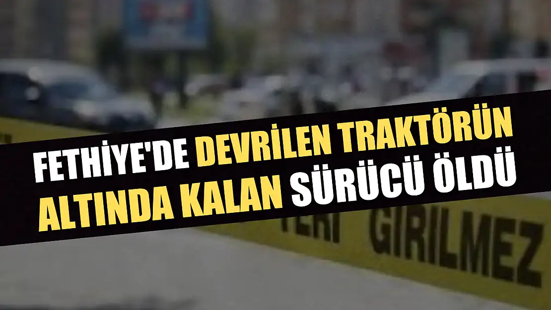 Fethiye'de devrilen traktörün altında kalan sürücü öldü