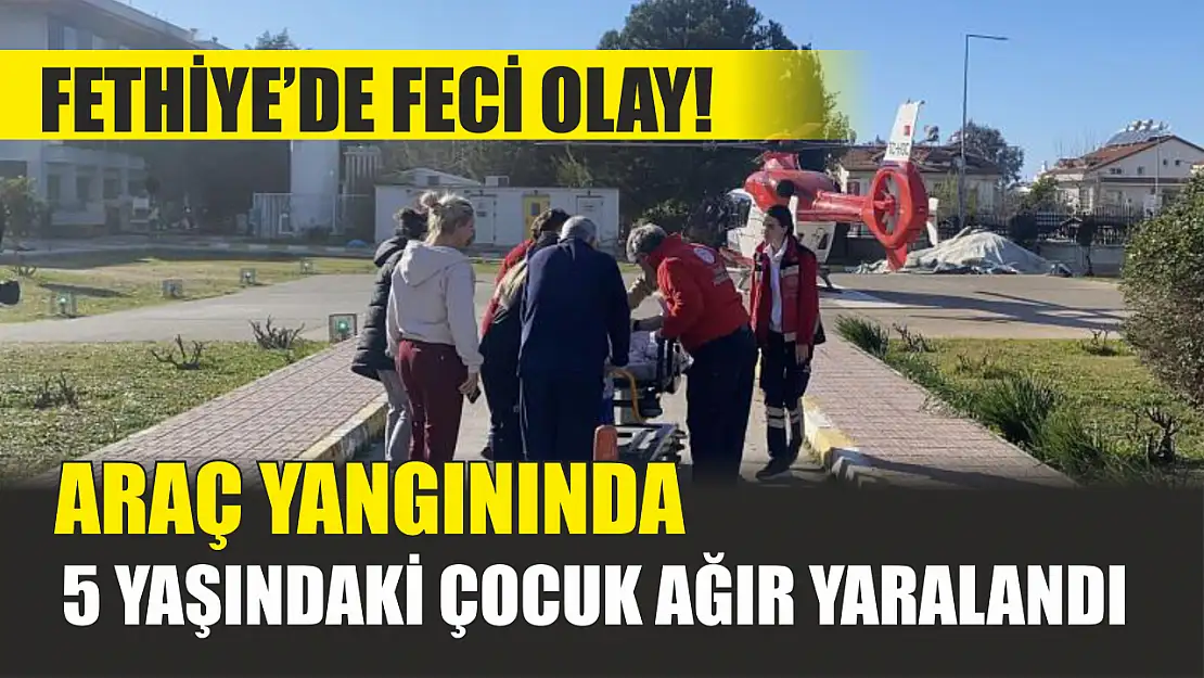 Fethiye'de feci olay! Araç yangınında 5 yaşındaki çocuk ağır yaralandı