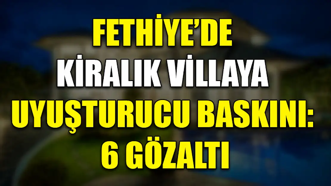 Fethiye'de Kiralık villaya uyuşturucu baskını: 6 gözaltı