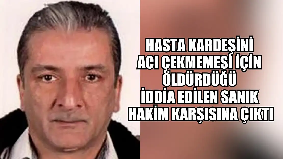 Hasta kardeşini acı çekmemesi için öldürdüğü iddia edilen sanık hakim karşısına çıktı