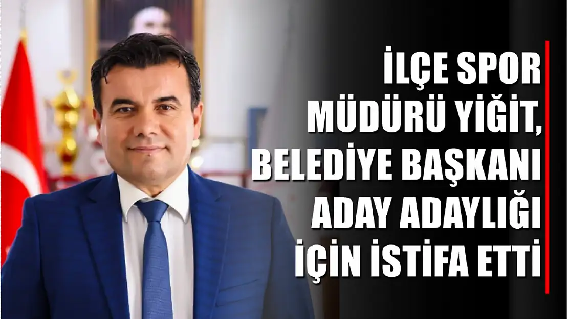 İlçe Spor Müdürü Yiğit, Belediye Başkanı aday adaylığı için istifa etti