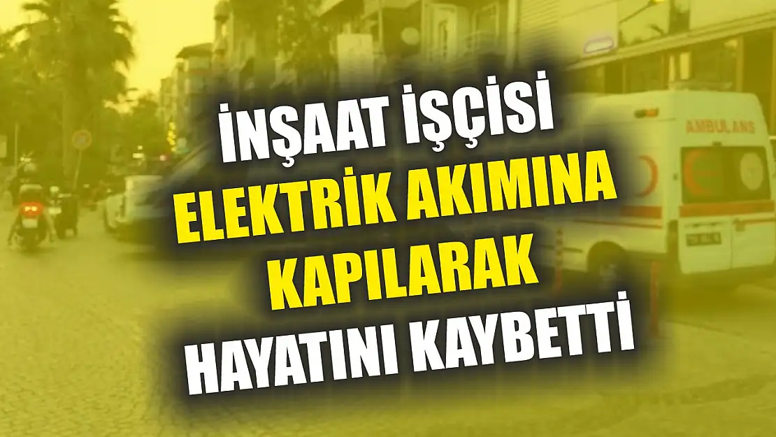 İnşaat işçisi elektrik akımına kapılarak hayatını kaybetti