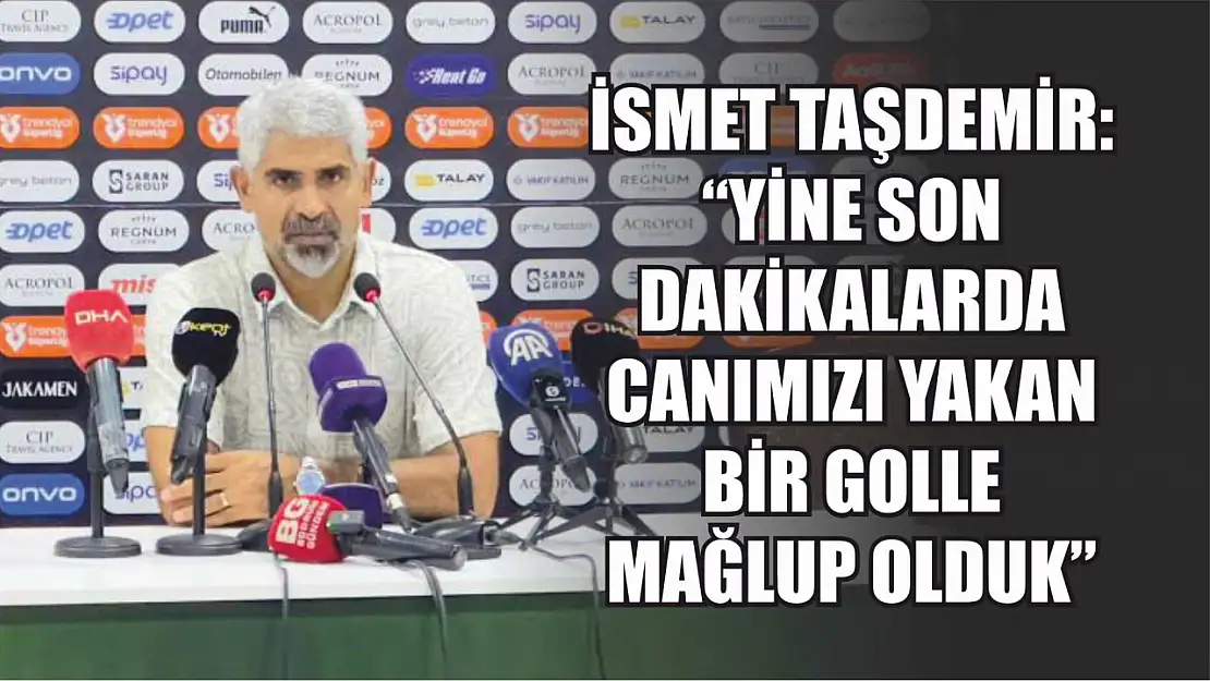 İsmet Taşdemir: 'Yine son dakikalarda canımızı yakan bir golle mağlup olduk'