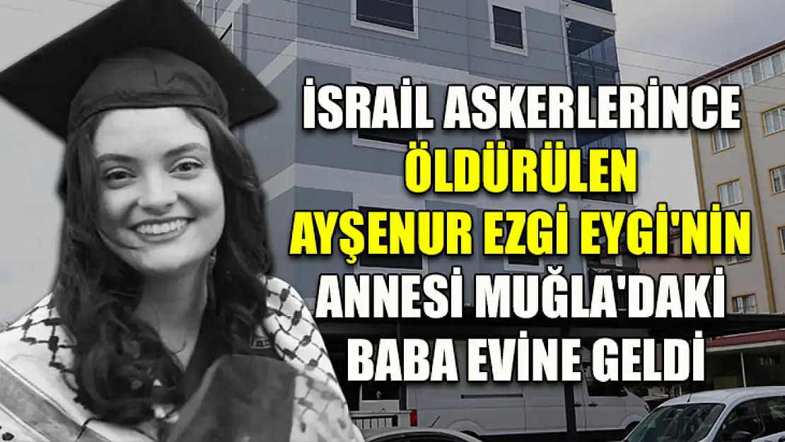 İsrail askerlerince öldürülen Ayşenur Ezgi Eygi'nin annesi Muğla'daki baba evine geldi