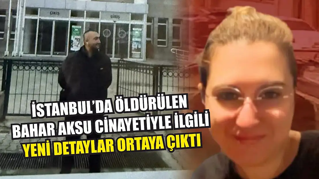 İstanbul'da öldürülen Bahar Aksu cinayetiyle ilgili yeni detaylar ortaya çıktı