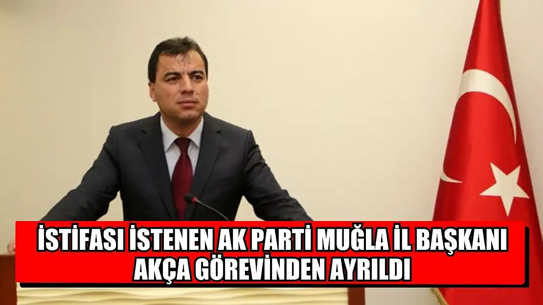 İstifası istenen AK Parti Muğla İl Başkanı Akça Görevinden Ayrıldı