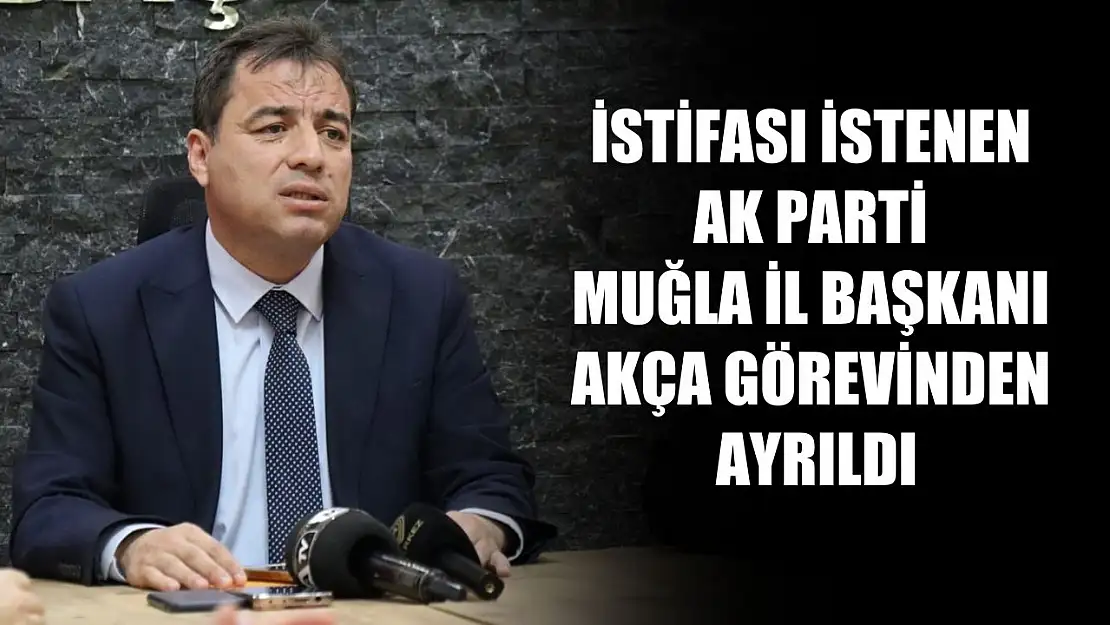 İstifası istenen AK Parti Muğla İl Başkanı Akça Görevinden Ayrıldı