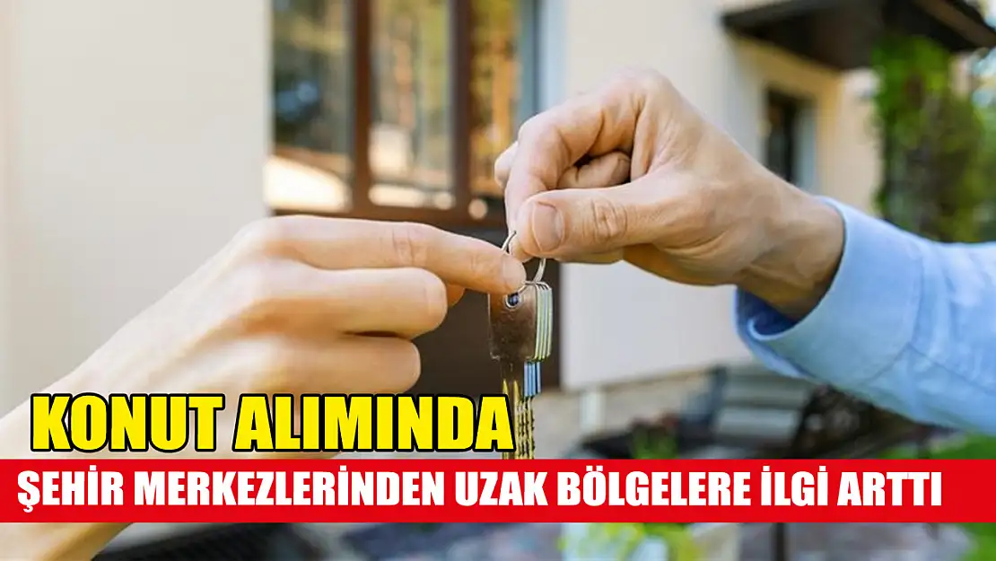 Konut alımında şehir merkezlerinden uzak bölgelere ilgi arttı