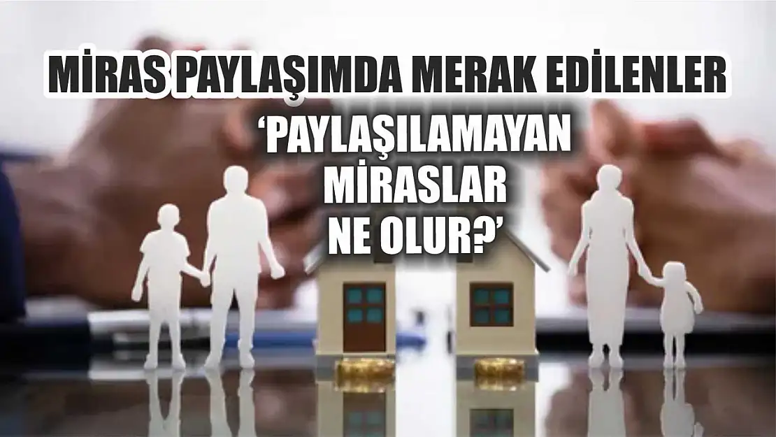 Miras paylaşımda merak edilenler 'Paylaşılamayan miraslar ne olur'