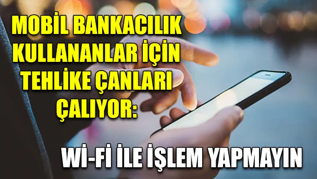 Mobil bankacılık kullananlar için tehlike çanları çalıyor: Wi-Fi ile işlem yapmayın