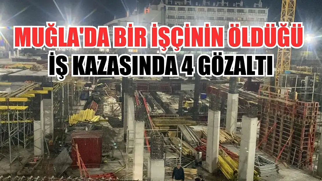 Muğla'da bir işçinin öldüğü iş kazasında 4 gözaltı