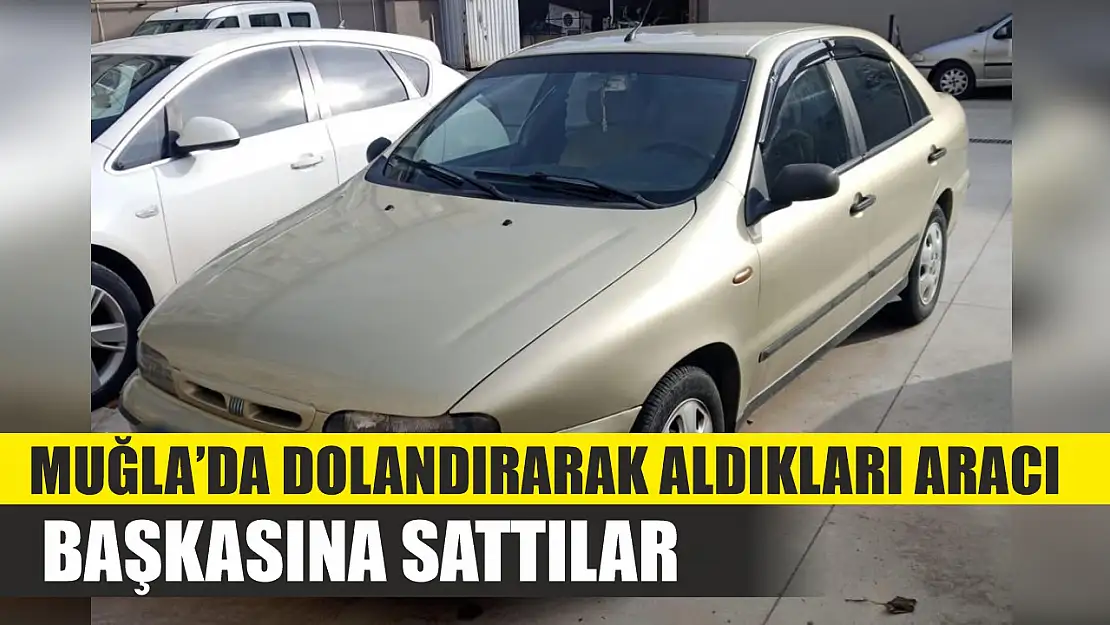 Muğla'da dolandırarak aldıkları aracı başkasına sattılar