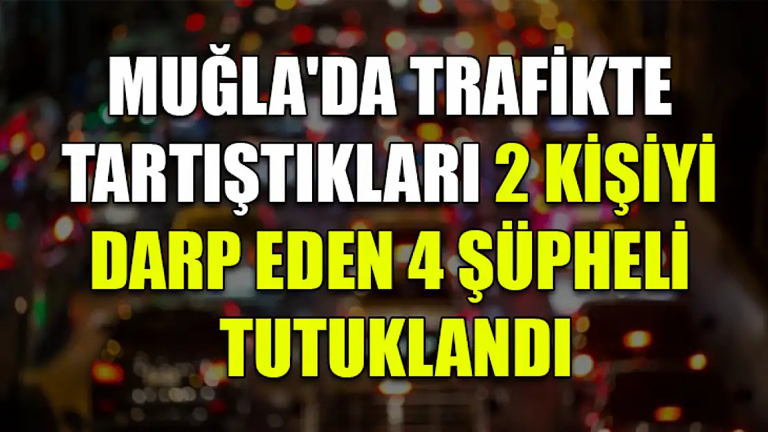 Muğla'da trafikte tartıştıkları 2 kişiyi darp eden 4 şüpheli tutuklandı