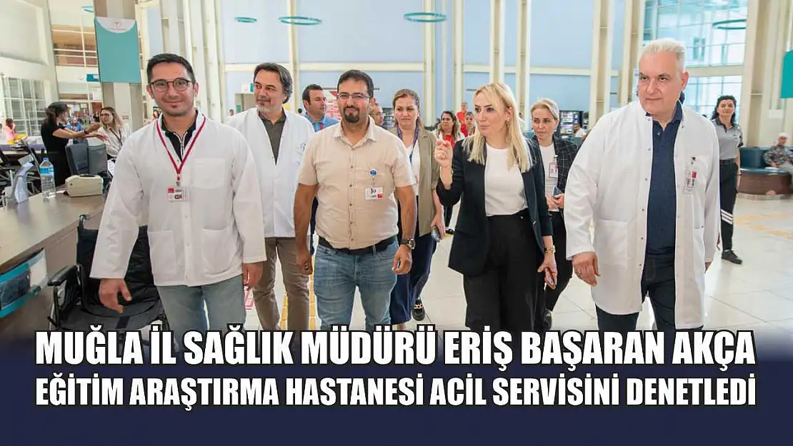 Muğla İl Sağlık Müdürü Eriş Başaran Akça, Eğitim Araştırma Hastanesi Acil Servisini Denetledi