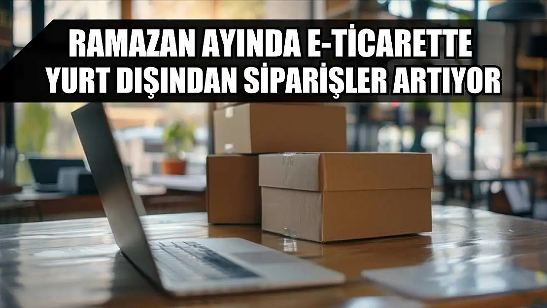 Ramazan ayında e-ticarette yurt dışından siparişler artıyor