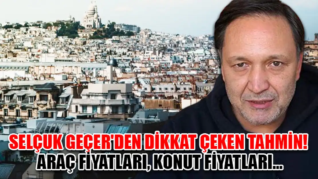 Selçuk Geçer'den Dikkat Çeken Tahmin! Araç Fiyatları, Konut Fiyatları…