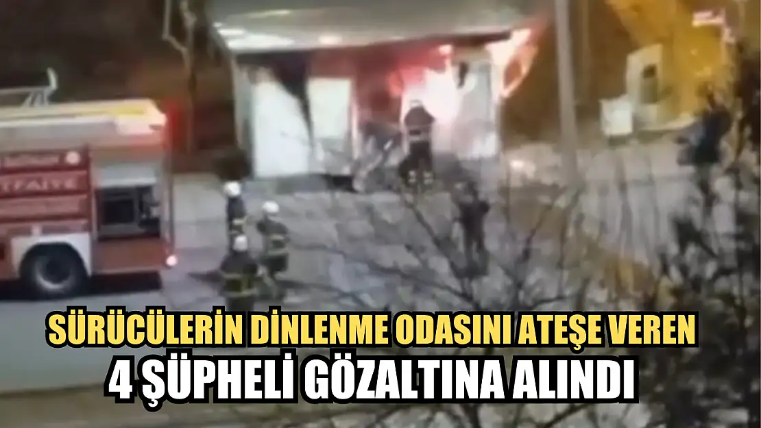 Sürücülerin dinlenme odasını ateşe veren 4 şüpheli gözaltına alındı