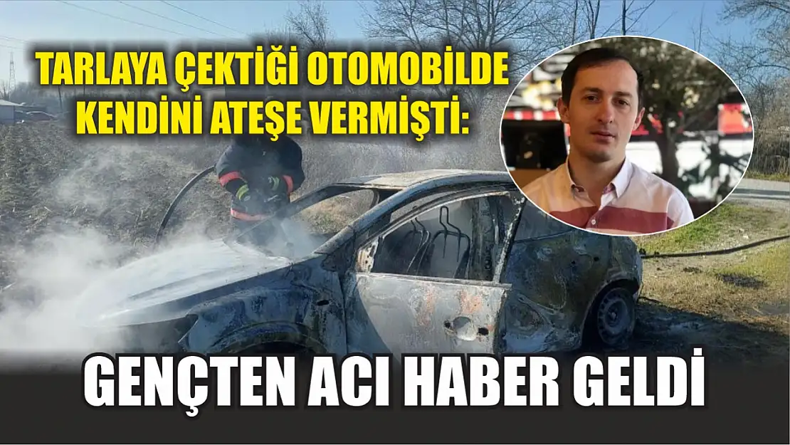 Tarlaya çektiği otomobilde kendini ateşe vermişti: Gençten acı haber geldi