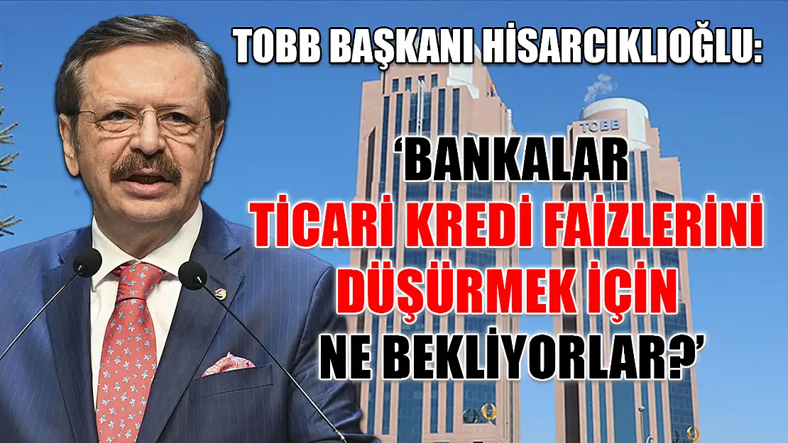 TOBB Başkanı Hisarcıklıoğlu: 'Bankalar ticari kredi faizlerini düşürmek için ne bekliyorlar?'