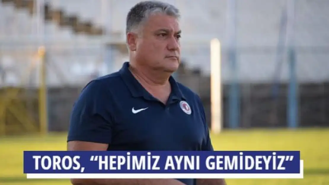 TOROS, 'HEPİMİZ AYNI GEMİDEYİZ'