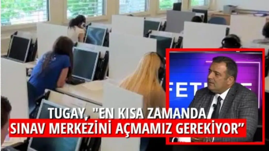 TUGAY,'' EN KISA ZAMANDA SINAV MERKEZİNİ AÇMAMIZ GEREKİYOR''