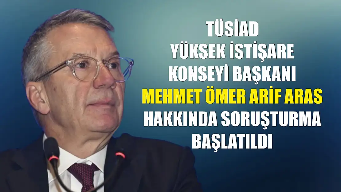 TÜSİAD Yüksek İstişare Konseyi Başkanı Mehmet Ömer Arif Aras hakkında soruşturma başlatıldı