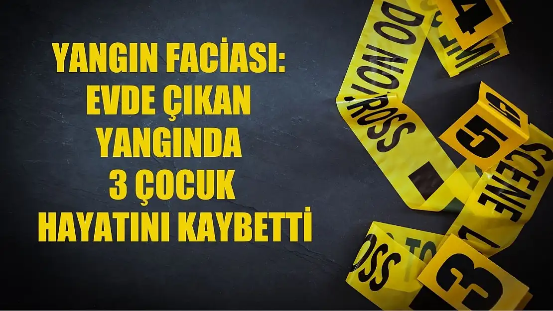 Yangın faciası: Evde çıkan yangında 3 çocuk hayatını kaybetti