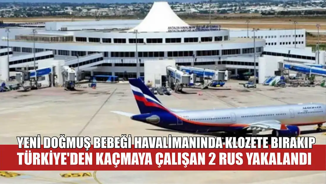 Yeni doğmuş bebeği havalimanında klozete bırakıp Türkiye'den kaçmaya çalışan 2 Rus yakalandı