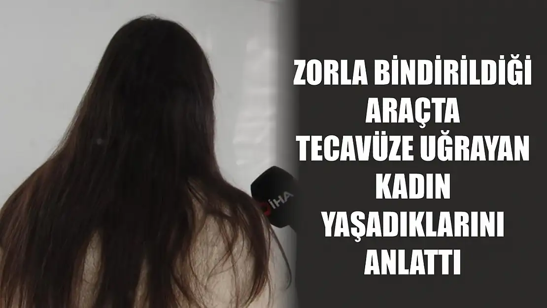 Zorla bindirildiği araçta tecavüze uğrayan kadın yaşadıklarını anlattı