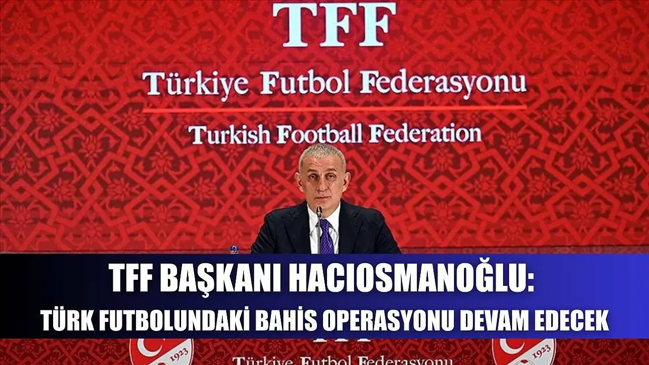 TFF Başkanı Hacıosmanoğlu: Türk futbolundaki bahis operasyonu devam edecek