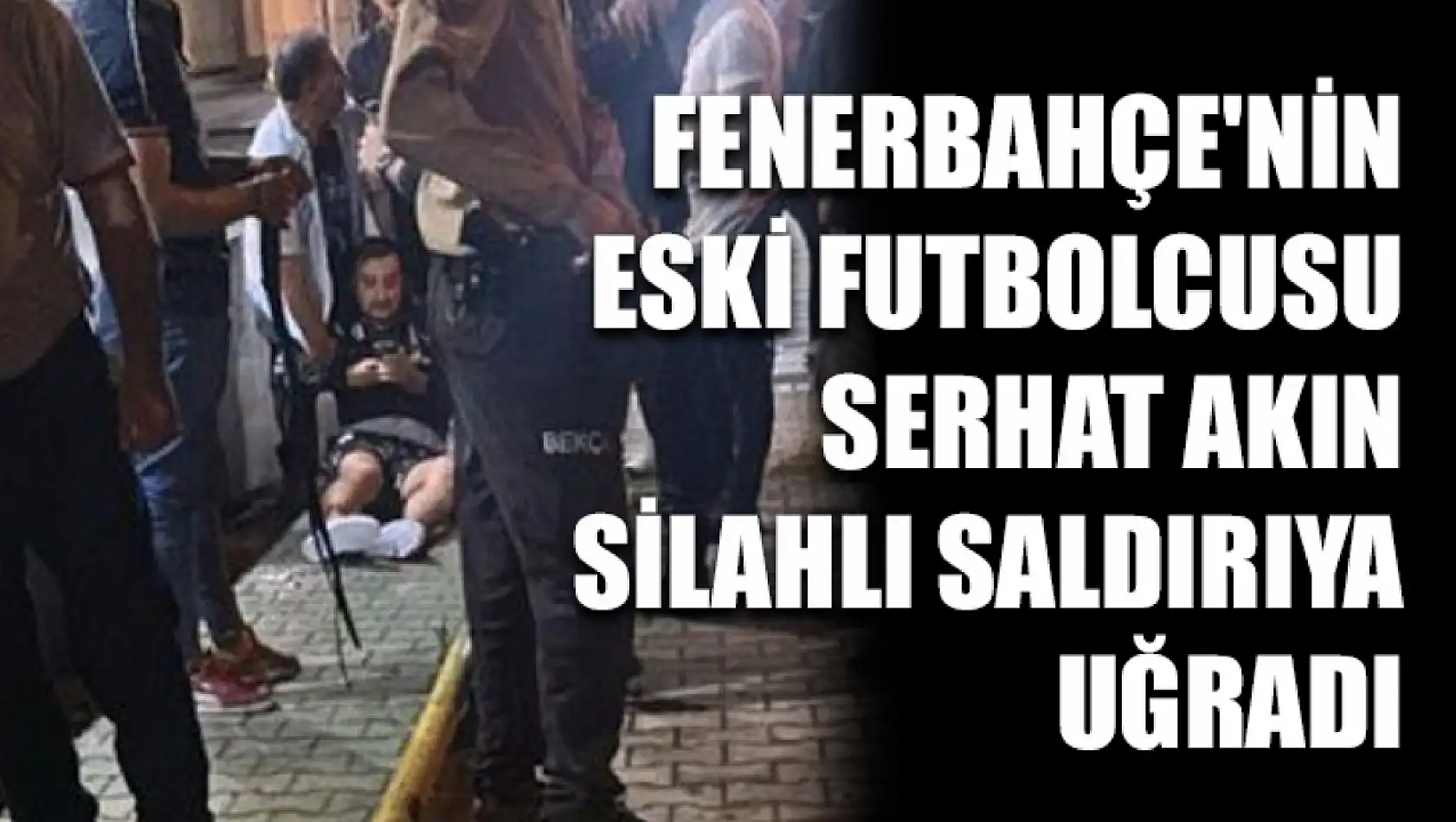 Fenerbahçe'nin Eski Futbolcusu Serhat Akın Silahlı Saldırıya Uğradı