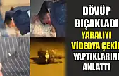 Dövüp bıçakladı, yaralıyı videoya çekip yaptıklarını anlattı