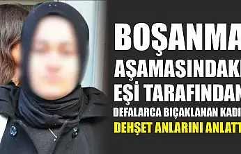 Boşanma aşamasındaki eşi tarafından defalarca bıçaklanan kadın dehşet anlarını anlattı