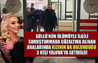 Güllü'nün ölümüyle ilgili soruşturmada gözaltına alınan aralarında kızının da bulunduğu 3 kişi Yalova'ya getirildi