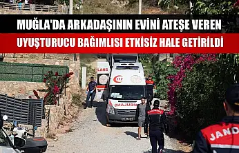 Muğla'da arkadaşının evini ateşe veren uyuşturucu bağımlısı etkisiz hale getirildi