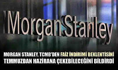 Morgan Stanley, TCMB'den faiz indirimi beklentisini temmuzdan hazirana çekebileceğini bildirdi