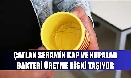 Çatlak seramik kap ve kupalar bakteri üretme riski taşıyor