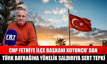 CHP Fethiye İlçe Başkanı Koyuncu' dan Türk Bayrağına yönelik saldırıya sert tepki