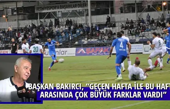 BAŞKAN BAKIRCI, 'GEÇEN HAFTA İLE BU HAFTA ARASINDA ÇOK BÜYÜK FARKLAR VARDI'