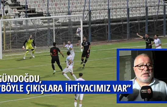 GÜNDOĞDU,'' BÖYLE ÇIKIŞLARA İHTİYACIMIZ VAR''