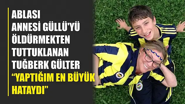 Ablası annesi Güllü'yü öldürmekten tuttuklanan Tuğberk Gülter: 'Yaptığım en büyük hataydı'