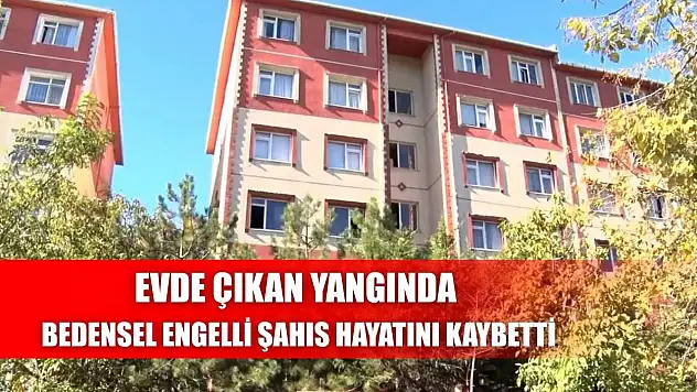 Evde çıkan yangında bedensel engelli şahıs hayatını kaybetti