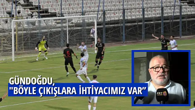 GÜNDOĞDU,'' BÖYLE ÇIKIŞLARA İHTİYACIMIZ VAR''