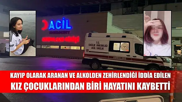 Kayıp olarak aranan ve alkolden zehirlendiği iddia edilen kız çocuklarından biri hayatını kaybetti